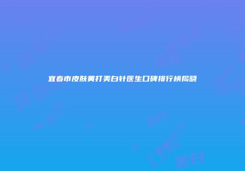 宜春市皮肤黄打美白针医生口碑排行榜揭晓