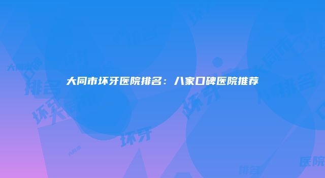 大同市坏牙医院排名：八家口碑医院推荐