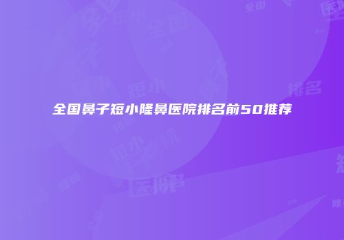 全国鼻子短小隆鼻医院排名前50推荐