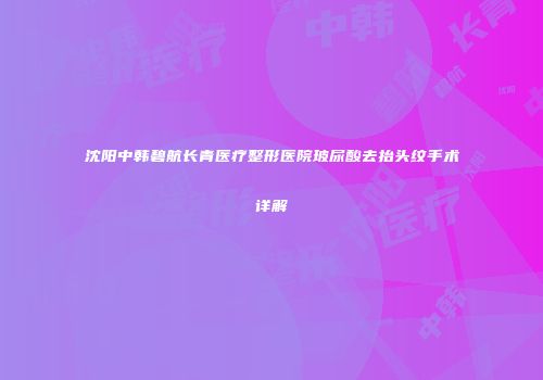 沈阳中韩碧航长青医疗整形医院玻尿酸去抬头纹手术详解