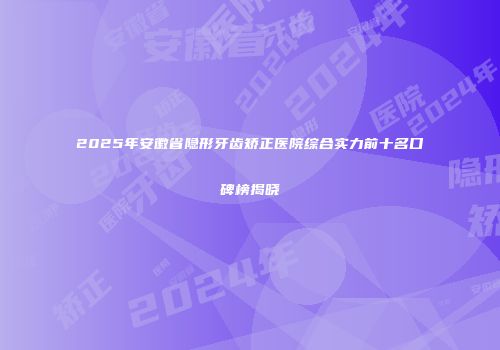 2025年安徽省隐形牙齿矫正医院综合实力前十名口碑榜揭晓