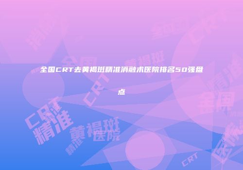 全国CRT去黄褐斑精准消融术医院排名50强盘点