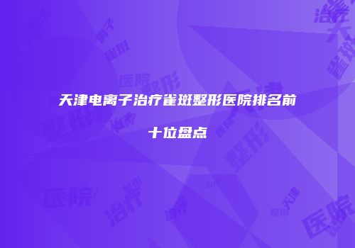 天津电离子治疗雀斑整形医院排名前十位盘点