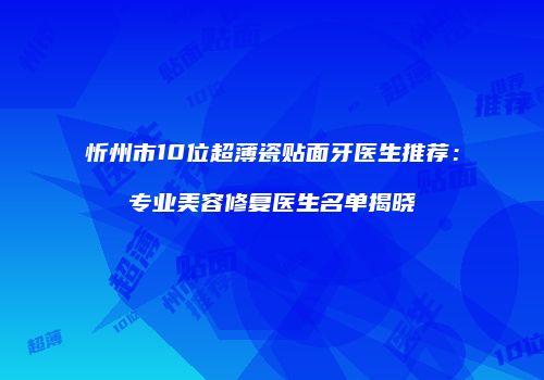 忻州市10位超薄瓷贴面牙医生推荐：专业美容修复医生名单揭晓