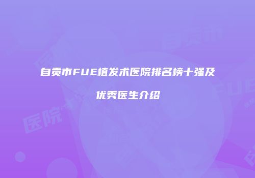 自贡市FUE植发术医院排名榜十强及优秀医生介绍