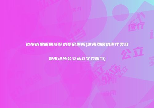 达州市黑眼圈修整术整形医院(达州邓良树医疗美容整形诊所公立私立实力相当)