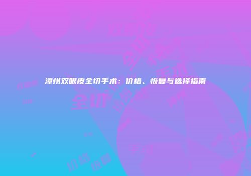 漳州双眼皮全切手术：价格、恢复与选择指南