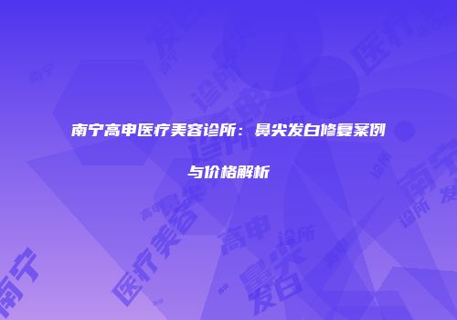 南宁高申医疗美容诊所：鼻尖发白修复案例与价格解析
