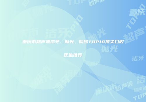 重庆市超声波洁牙、抛光、喷砂TOP10顶尖口腔医生推荐