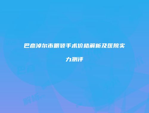 巴彦淖尔市眼袋手术价格解析及医院实力测评