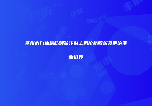 扬州市自体脂肪颗粒注射丰唇价格解析及医院医生推荐