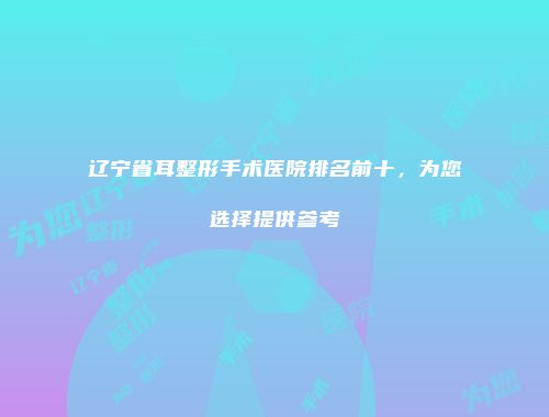 辽宁省耳整形手术医院排名前十，为您选择提供参考