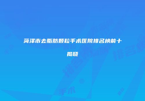 菏泽市去脂肪颗粒手术医院排名榜前十揭晓