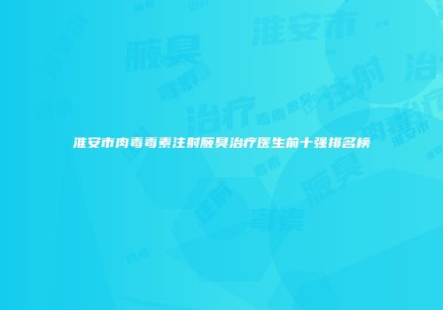 淮安市肉毒毒素注射腋臭治疗医生前十强排名榜