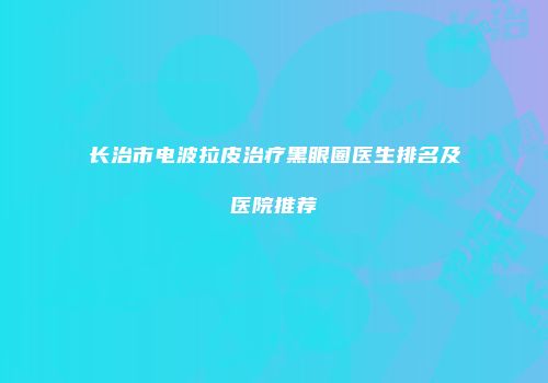 长治市电波拉皮治疗黑眼圈医生排名及医院推荐