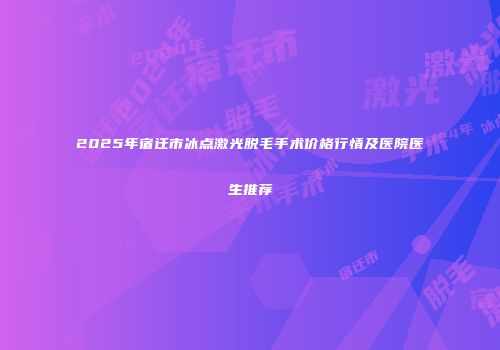 2025年宿迁市冰点激光脱毛手术价格行情及医院医生推荐