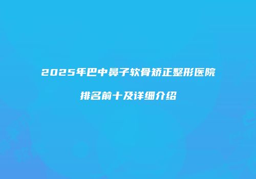 2025年巴中鼻子软骨矫正整形医院排名前十及详细介绍