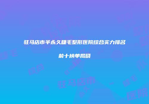 驻马店市半永久睫毛整形医院综合实力排名前十榜单揭晓