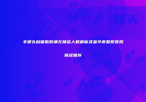 丰额头自体脂肪填充禁忌人群解析及金华市整形医院排名推荐
