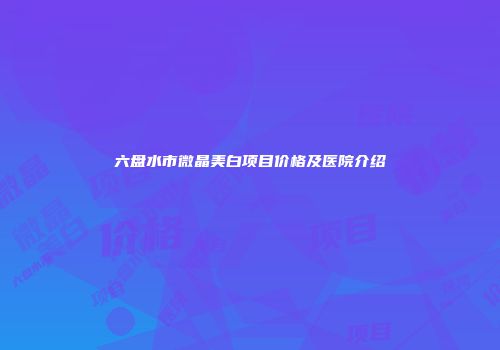 六盘水市微晶美白项目价格及医院介绍