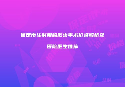 保定市注射隆胸取出手术价格解析及医院医生推荐