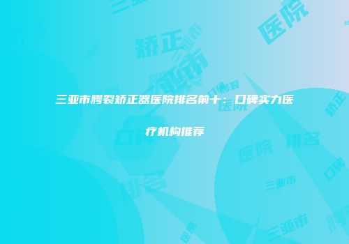 三亚市腭裂矫正器医院排名前十：口碑实力医疗机构推荐