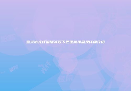 嘉兴市光纤溶脂减双下巴医院排名及详细介绍