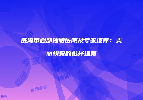 威海市脸部抽脂医院及专家推荐：美丽蜕变的选择指南