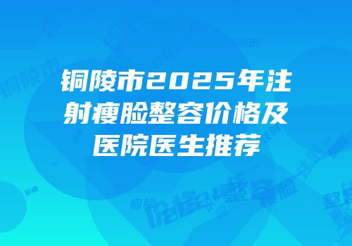 铜陵市2025年注射瘦脸整容价格及医院医生推荐