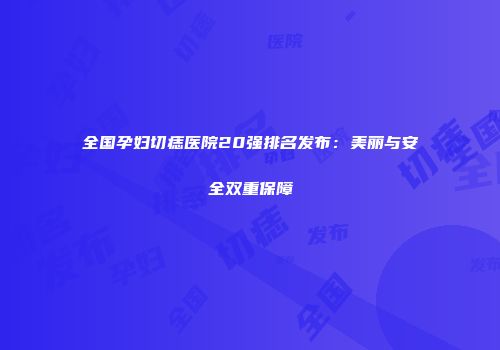 全国孕妇切痣医院20强排名发布：美丽与安全双重保障