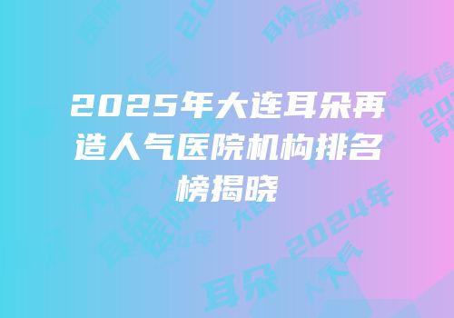 2025年大连耳朵再造人气医院机构排名榜揭晓