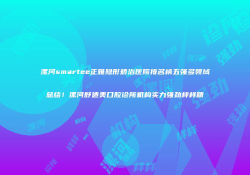 漯河smartee正雅隐形矫治医院排名榜五强多领域总结！漯河舒适美口腔诊所机构实力强劲样样精