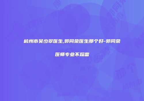 杭州市吴少翠医生,郭同荣医生那个好-郭同荣医师专业不踩雷