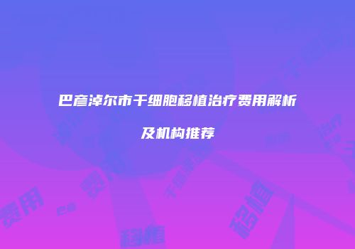 巴彦淖尔市干细胞移植治疗费用解析及机构推荐