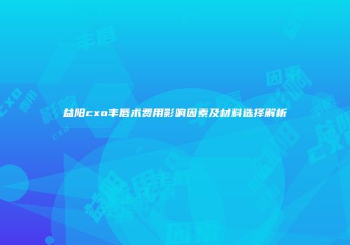 益阳cxo丰唇术费用影响因素及材料选择解析