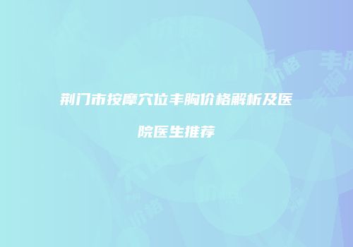 荆门市按摩穴位丰胸价格解析及医院医生推荐