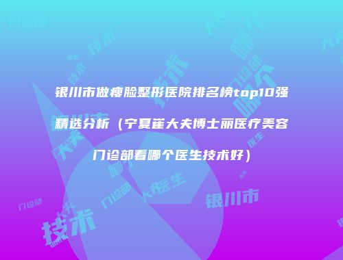 银川市做瘦脸整形医院排名榜top10强精选分析（宁夏崔大夫博士丽医疗美容门诊部看哪个医生技术好）