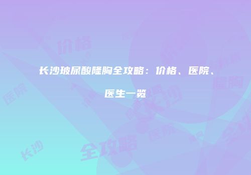 长沙玻尿酸隆胸全攻略：价格、医院、医生一览