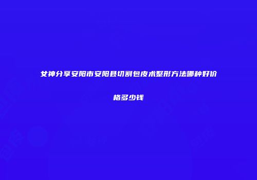 女神分享安阳市安阳县切割包皮术整形方法哪种好价格多少钱