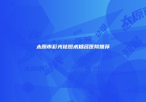 太原市彩光祛斑术知名医院推荐