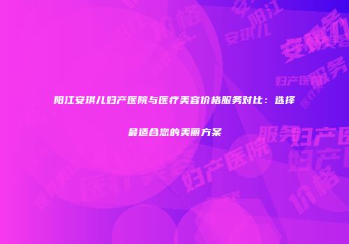 阳江安琪儿妇产医院与医疗美容价格服务对比：选择最适合您的美丽方案