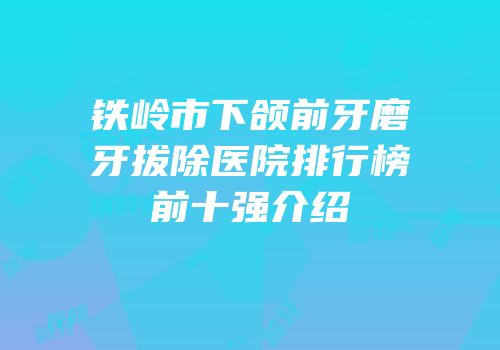 铁岭市下颌前牙磨牙拔除医院排行榜前十强介绍