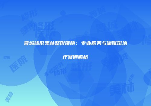 晋城修形美林整形医院：专业服务与咖啡斑治疗案例解析