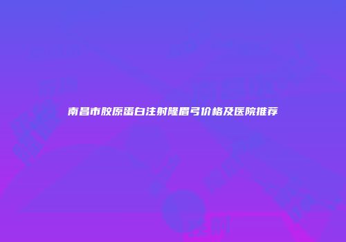 南昌市胶原蛋白注射隆眉弓价格及医院推荐