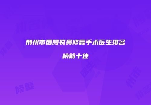荆州市唇腭裂鼻修复手术医生排名榜前十佳
