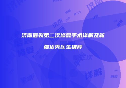 济南唇裂第二次修复手术详解及新疆优秀医生推荐