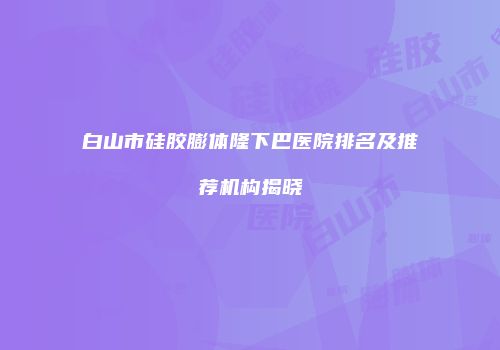 白山市硅胶膨体隆下巴医院排名及推荐机构揭晓