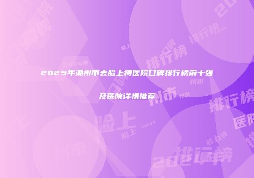2025年潮州市去脸上痔医院口碑排行榜前十强及医院详情推荐