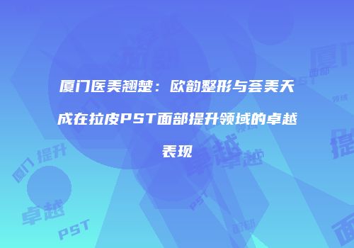 厦门医美翘楚：欧韵整形与荟美天成在拉皮PST面部提升领域的卓越表现