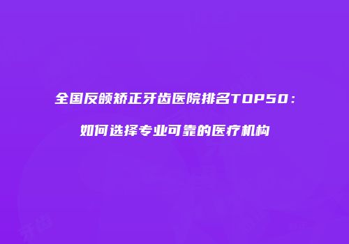 全国反颌矫正牙齿医院排名TOP50：如何选择专业可靠的医疗机构